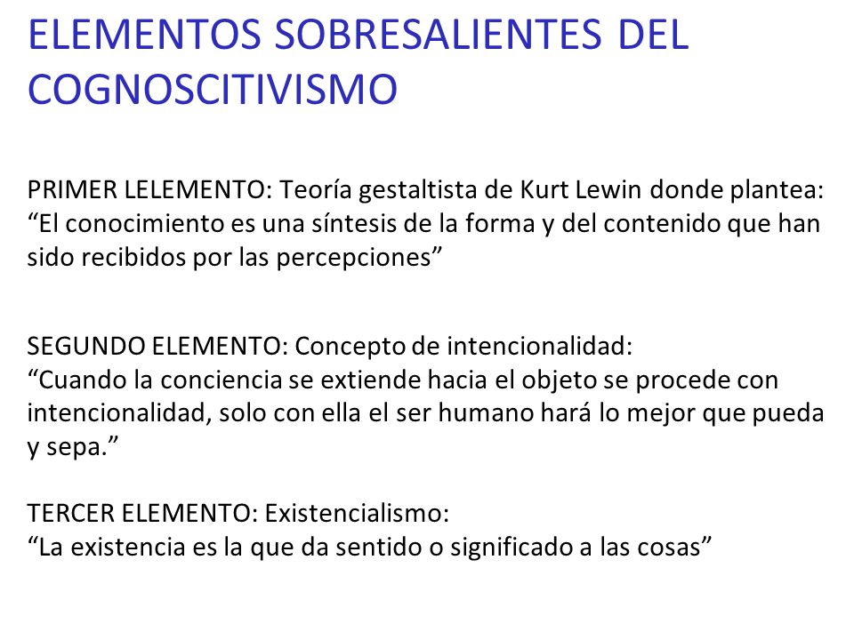 ELEMENTOS SOBRESALIENTES DEL COGNOSCITIVISMO PRIMER LELEMENTO: Teoría gestaltista de Kurt Lewin donde plantea: El conocimiento es una síntesis de la forma y del contenido que han sido recibidos por las percepciones SEGUNDO ELEMENTO: Concepto de intencionalidad: Cuando la conciencia se extiende hacia el objeto se procede con intencionalidad, solo con ella el ser humano hará lo mejor que pueda y sepa. TERCER ELEMENTO: Existencialismo: La existencia es la que da sentido o significado a las cosas
