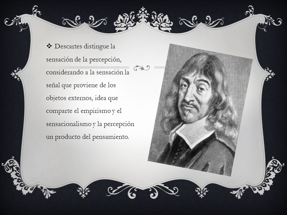 Descartes distingue la sensación de la percepción, considerando a la sensación la señal que proviene de los objetos externos, idea que comparte el empirismo y el sensacionalismo y la percepción un producto del pensamiento.