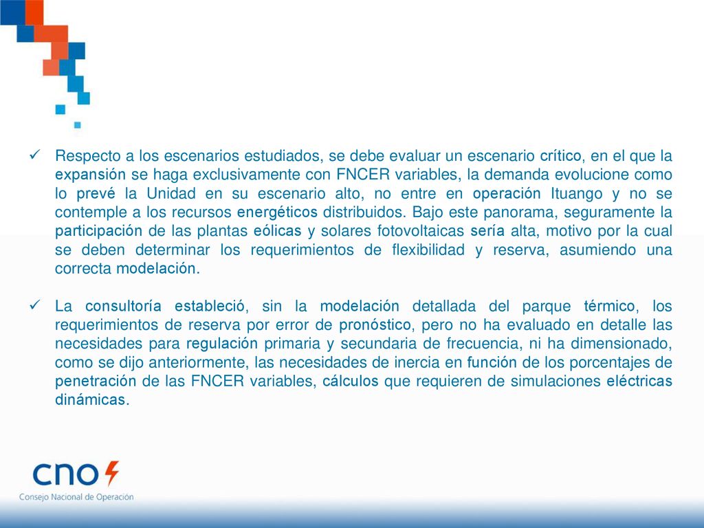 Respecto a los escenarios estudiados, se debe evaluar un escenario crítico, en el que la expansión se haga exclusivamente con FNCER variables, la demanda evolucione como lo prevé la Unidad en su escenario alto, no entre en operación Ituango y no se contemple a los recursos energéticos distribuidos. Bajo este panorama, seguramente la participación de las plantas eólicas y solares fotovoltaicas sería alta, motivo por la cual se deben determinar los requerimientos de flexibilidad y reserva, asumiendo una correcta modelación.