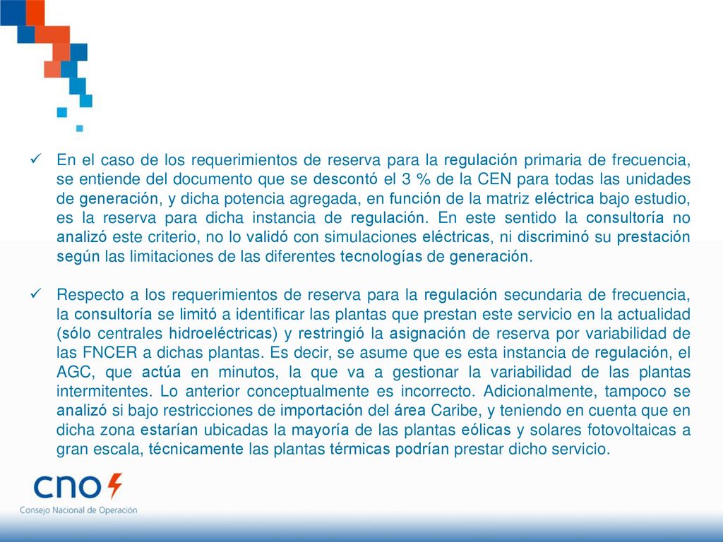 En el caso de los requerimientos de reserva para la regulación primaria de frecuencia, se entiende del documento que se descontó el 3 % de la CEN para todas las unidades de generación, y dicha potencia agregada, en función de la matriz eléctrica bajo estudio, es la reserva para dicha instancia de regulación. En este sentido la consultoría no analizó este criterio, no lo validó con simulaciones eléctricas, ni discriminó su prestación según las limitaciones de las diferentes tecnologías de generación.