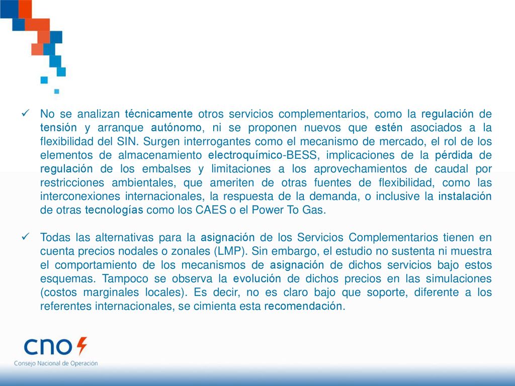 No se analizan técnicamente otros servicios complementarios, como la regulación de tensión y arranque autónomo, ni se proponen nuevos que estén asociados a la flexibilidad del SIN. Surgen interrogantes como el mecanismo de mercado, el rol de los elementos de almacenamiento electroquímico-BESS, implicaciones de la pérdida de regulación de los embalses y limitaciones a los aprovechamientos de caudal por restricciones ambientales, que ameriten de otras fuentes de flexibilidad, como las interconexiones internacionales, la respuesta de la demanda, o inclusive la instalación de otras tecnologías como los CAES o el Power To Gas.