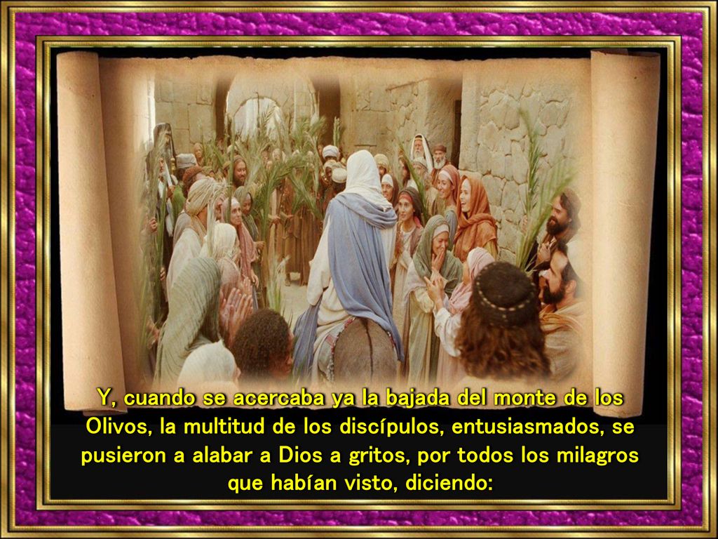 Y, cuando se acercaba ya la bajada del monte de los Olivos, la multitud de los discípulos, entusiasmados, se pusieron a alabar a Dios a gritos, por todos los milagros que habían visto, diciendo:
