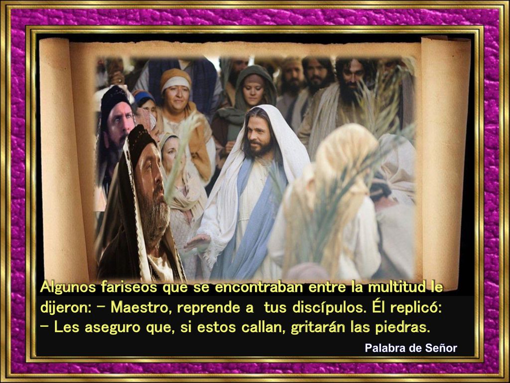 Algunos fariseos que se encontraban entre la multitud le dijeron: - Maestro, reprende a tus discípulos. Él replicó: - Les aseguro que, si estos callan, gritarán las piedras.