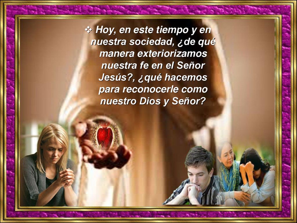 Hoy, en este tiempo y en nuestra sociedad, ¿de qué manera exteriorizamos nuestra fe en el Señor Jesús , ¿qué hacemos para reconocerle como nuestro Dios y Señor