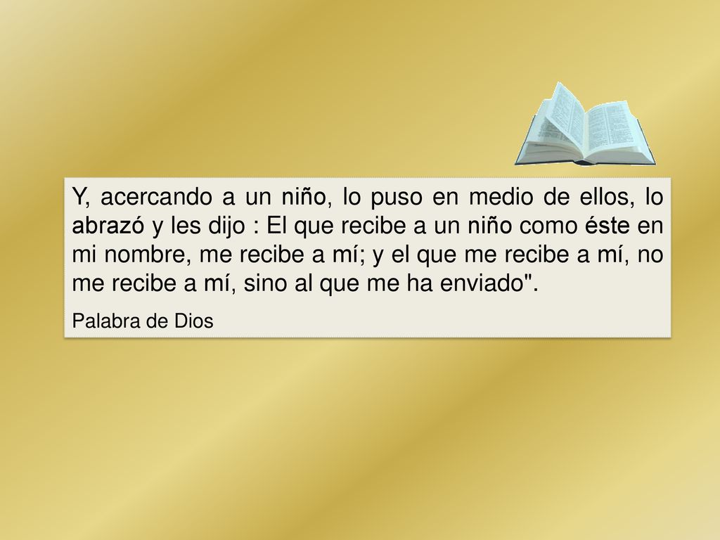 Y, acercando a un niño, lo puso en medio de ellos, lo abrazó y les dijo : El que recibe a un niño como éste en mi nombre, me recibe a mí; y el que me recibe a mí, no me recibe a mí, sino al que me ha enviado .