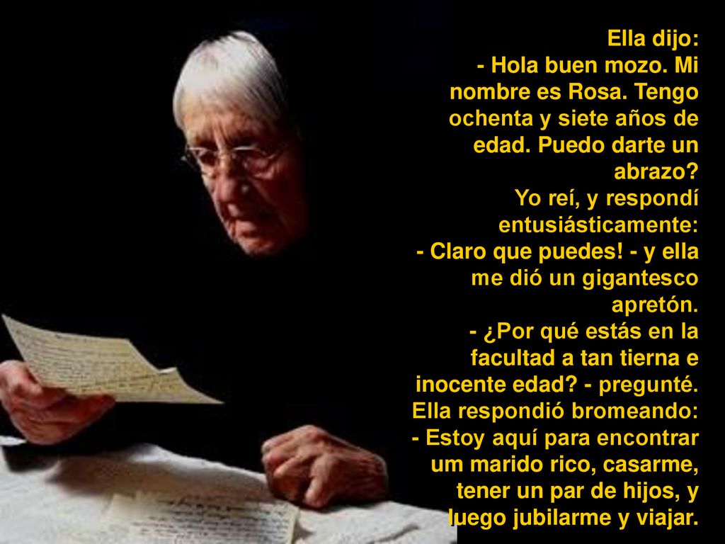 Ella dijo: - Hola buen mozo. Mi nombre es Rosa. Tengo ochenta y siete años de edad. Puedo darte un abrazo