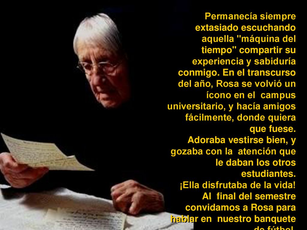 Permanecía siempre extasiado escuchando aquella máquina del tiempo compartir su experiencia y sabiduría conmigo. En el transcurso del año, Rosa se volvió un ícono en el campus universitario, y hacía amigos fácilmente, donde quiera que fuese.