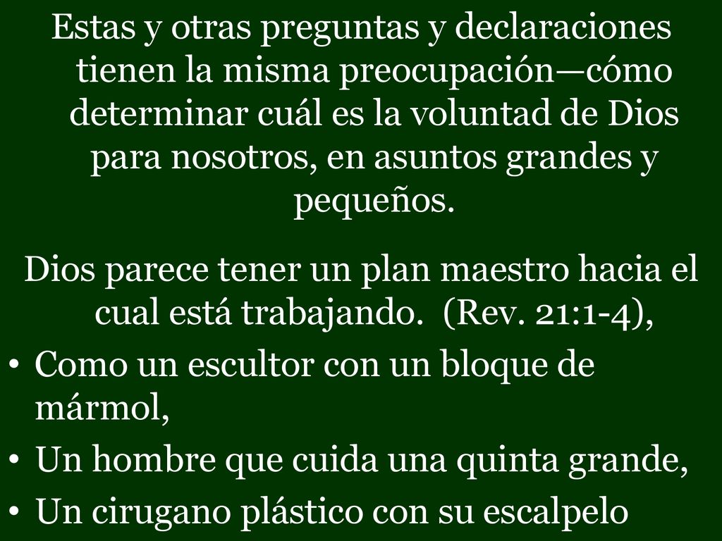 Estas y otras preguntas y declaraciones tienen la misma preocupación—cómo determinar cuál es la voluntad de Dios para nosotros, en asuntos grandes y pequeños.