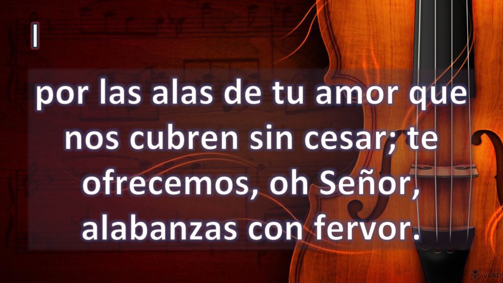 I por las alas de tu amor que nos cubren sin cesar; te ofrecemos, oh Señor, alabanzas con fervor.
