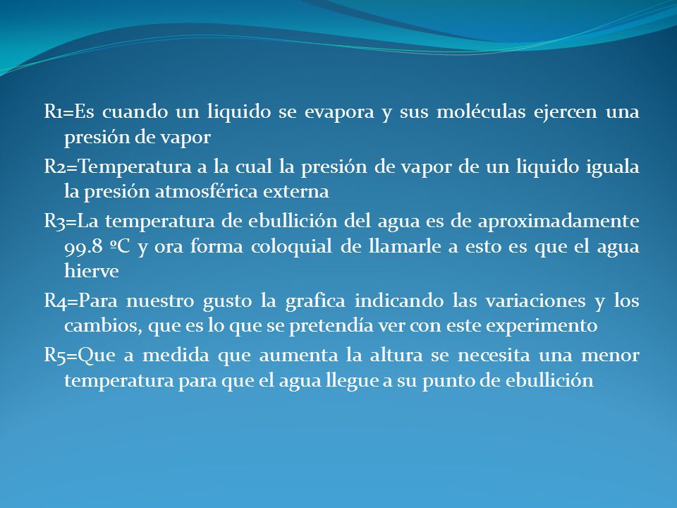 R1=Es cuando un liquido se evapora y sus moléculas ejercen una presión de vapor R2=Temperatura a la cual la presión de vapor de un liquido iguala la presión atmosférica externa R3=La temperatura de ebullición del agua es de aproximadamente 99.8 ºC y ora forma coloquial de llamarle a esto es que el agua hierve R4=Para nuestro gusto la grafica indicando las variaciones y los cambios, que es lo que se pretendía ver con este experimento R5=Que a medida que aumenta la altura se necesita una menor temperatura para que el agua llegue a su punto de ebullición