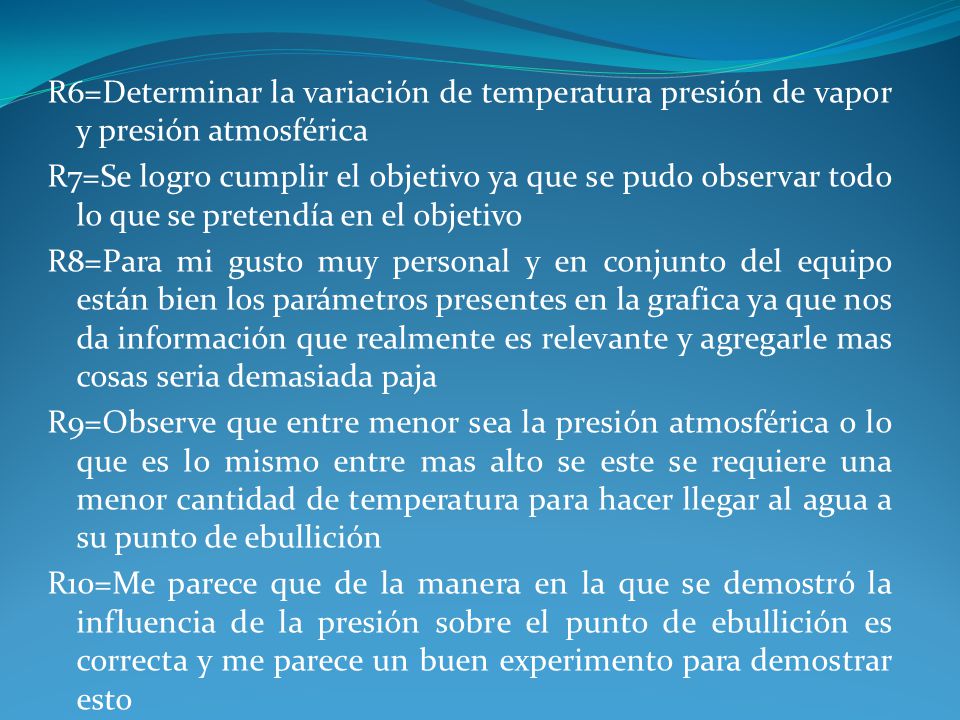 R6=Determinar la variación de temperatura presión de vapor y presión atmosférica R7=Se logro cumplir el objetivo ya que se pudo observar todo lo que se pretendía en el objetivo R8=Para mi gusto muy personal y en conjunto del equipo están bien los parámetros presentes en la grafica ya que nos da información que realmente es relevante y agregarle mas cosas seria demasiada paja R9=Observe que entre menor sea la presión atmosférica o lo que es lo mismo entre mas alto se este se requiere una menor cantidad de temperatura para hacer llegar al agua a su punto de ebullición R10=Me parece que de la manera en la que se demostró la influencia de la presión sobre el punto de ebullición es correcta y me parece un buen experimento para demostrar esto