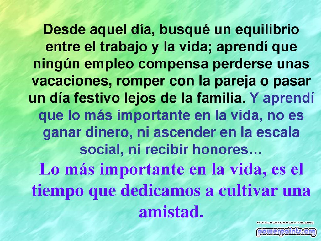 Desde aquel día, busqué un equilibrio entre el trabajo y la vida; aprendí que ningún empleo compensa perderse unas vacaciones, romper con la pareja o pasar un día festivo lejos de la familia. Y aprendí que lo más importante en la vida, no es ganar dinero, ni ascender en la escala social, ni recibir honores…