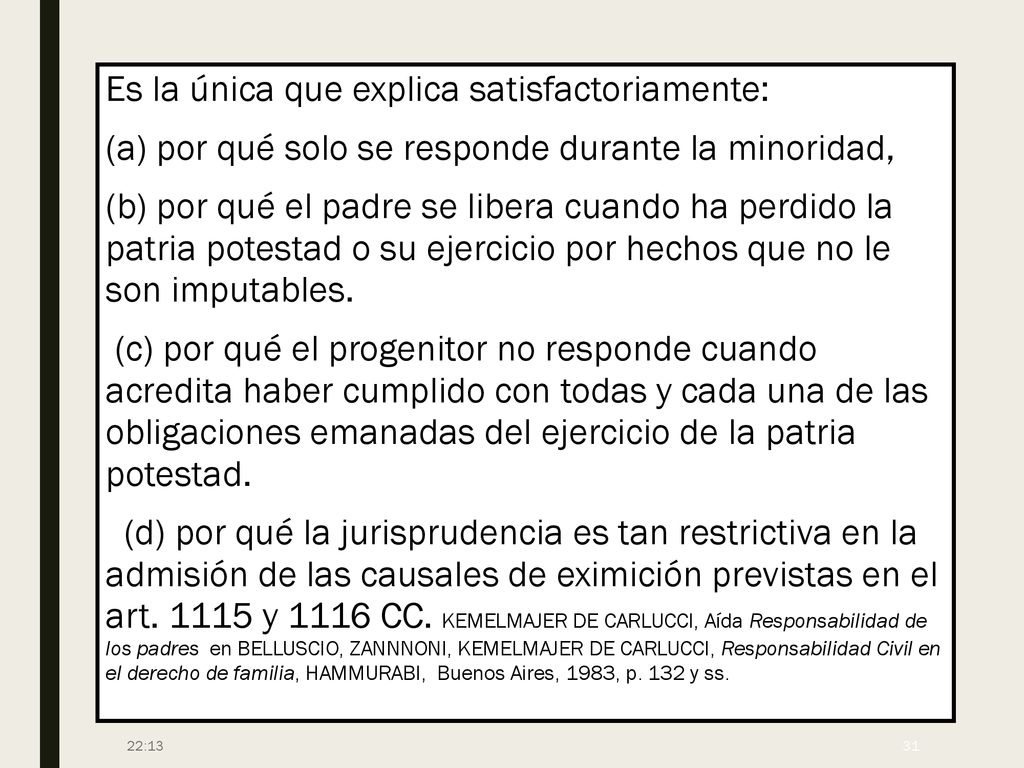 Es la única que explica satisfactoriamente: (a) por qué solo se responde durante la minoridad, (b) por qué el padre se libera cuando ha perdido la patria potestad o su ejercicio por hechos que no le son imputables. (c) por qué el progenitor no responde cuando acredita haber cumplido con todas y cada una de las obligaciones emanadas del ejercicio de la patria potestad. (d) por qué la jurisprudencia es tan restrictiva en la admisión de las causales de eximición previstas en el art y 1116 CC. KEMELMAJER DE CARLUCCI, Aída Responsabilidad de los padres en BELLUSCIO, ZANNNONI, KEMELMAJER DE CARLUCCI, Responsabilidad Civil en el derecho de familia, HAMMURABI, Buenos Aires, 1983, p. 132 y ss.