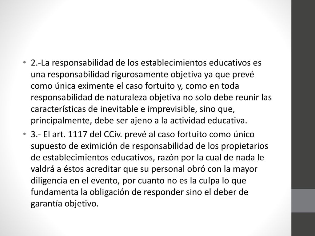 2.-La responsabilidad de los establecimientos educativos es una responsabilidad rigurosamente objetiva ya que prevé como única eximente el caso fortuito y, como en toda responsabilidad de naturaleza objetiva no solo debe reunir las características de inevitable e imprevisible, sino que, principalmente, debe ser ajeno a la actividad educativa.