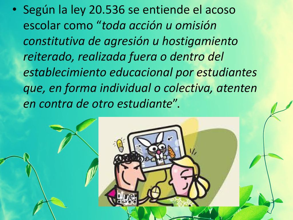 Según la ley se entiende el acoso escolar como toda acción u omisión constitutiva de agresión u hostigamiento reiterado, realizada fuera o dentro del establecimiento educacional por estudiantes que, en forma individual o colectiva, atenten en contra de otro estudiante .