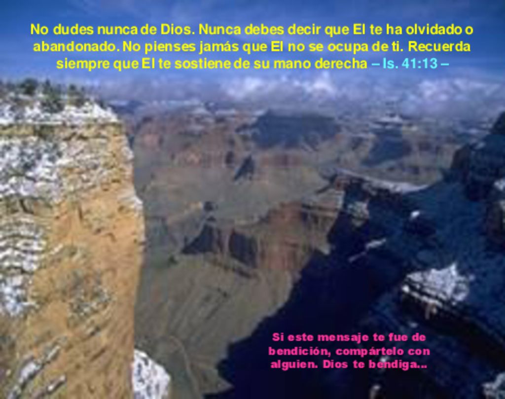 No dudes nunca de Dios. Nunca debes decir que El te ha olvidado o abandonado. No pienses jamás que El no se ocupa de ti. Recuerda siempre que El te sostiene de su mano derecha – Is. 41:13 –