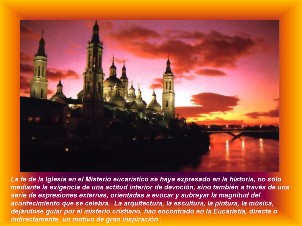 La fe de la Iglesia en el Misterio eucarístico se haya expresado en la historia, no sólo mediante la exigencia de una actitud interior de devoción, sino también a través de una serie de expresiones externas, orientadas a evocar y subrayar la magnitud del acontecimiento que se celebra.