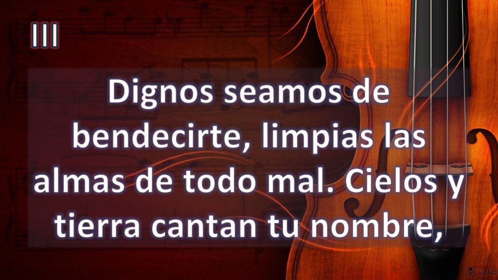 III Dignos seamos de bendecirte, limpias las almas de todo mal. Cielos y tierra cantan tu nombre,
