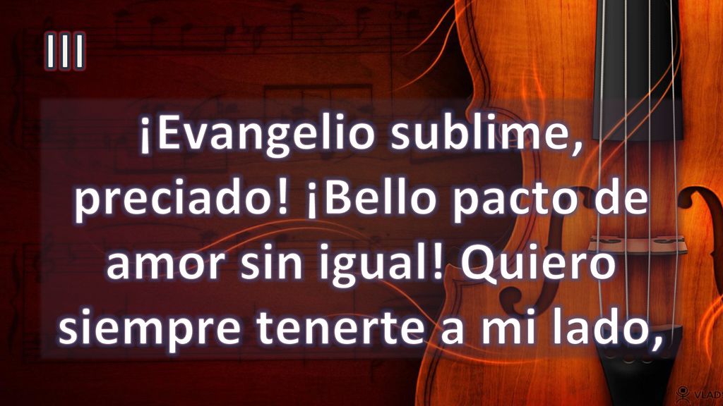 III ¡Evangelio sublime, preciado! ¡Bello pacto de amor sin igual! Quiero siempre tenerte a mi lado,