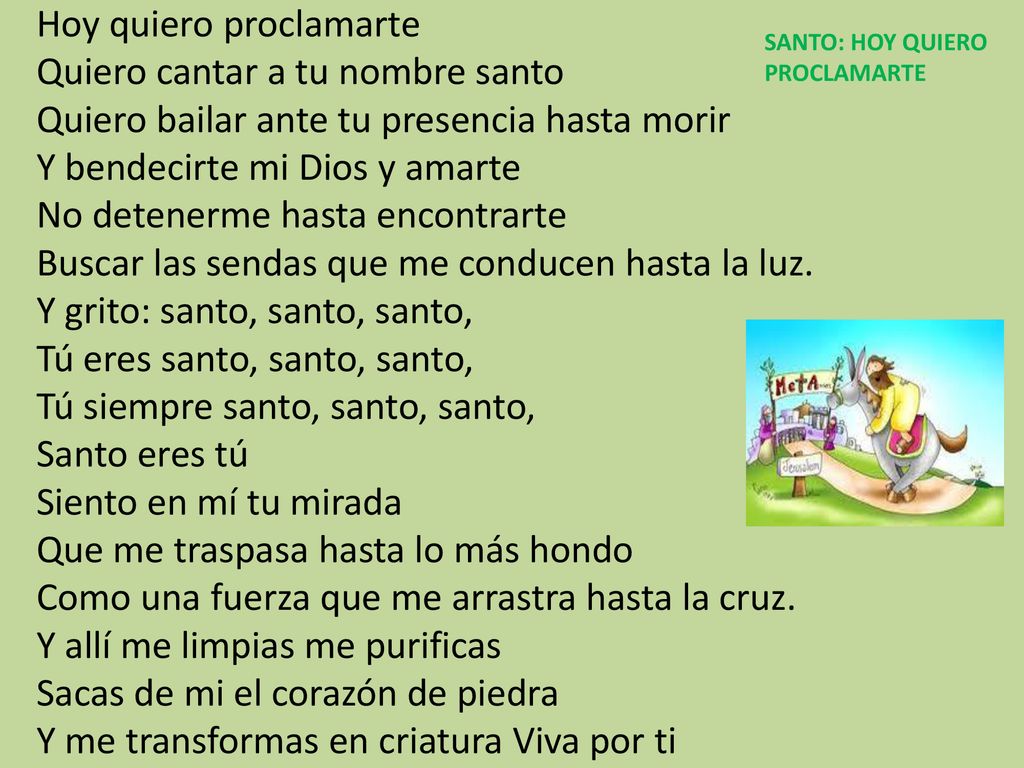 Hoy quiero proclamarte Quiero cantar a tu nombre santo Quiero bailar ante tu presencia hasta morir Y bendecirte mi Dios y amarte No detenerme hasta encontrarte Buscar las sendas que me conducen hasta la luz. Y grito: santo, santo, santo, Tú eres santo, santo, santo, Tú siempre santo, santo, santo, Santo eres tú Siento en mí tu mirada Que me traspasa hasta lo más hondo Como una fuerza que me arrastra hasta la cruz. Y allí me limpias me purificas Sacas de mi el corazón de piedra Y me transformas en criatura Viva por ti