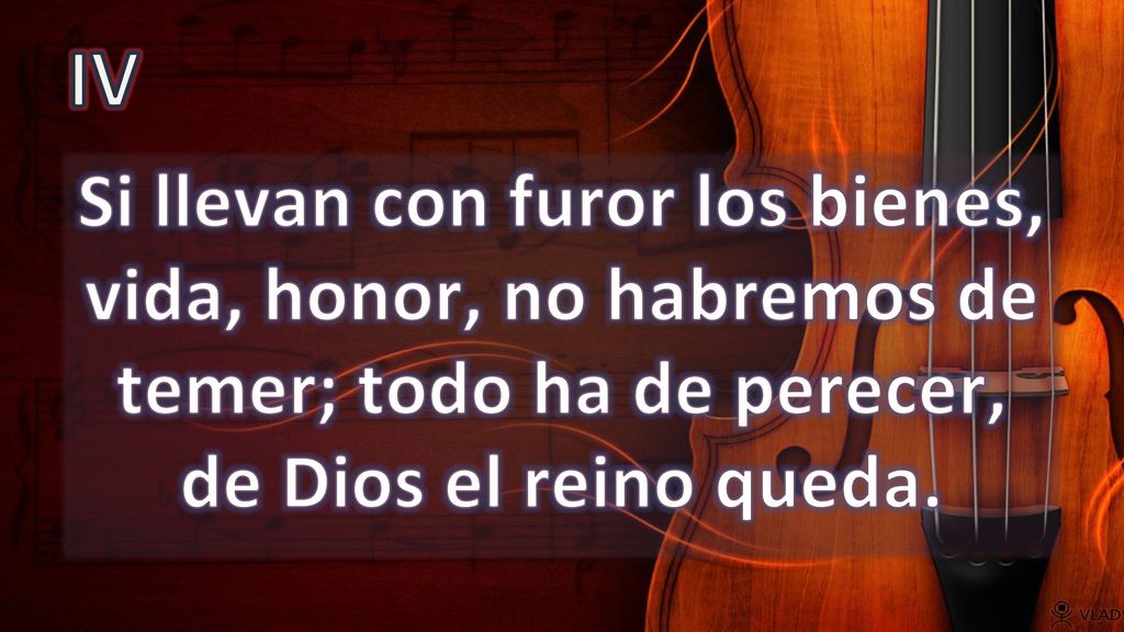 IV Si llevan con furor los bienes, vida, honor, no habremos de temer; todo ha de perecer, de Dios el reino queda.