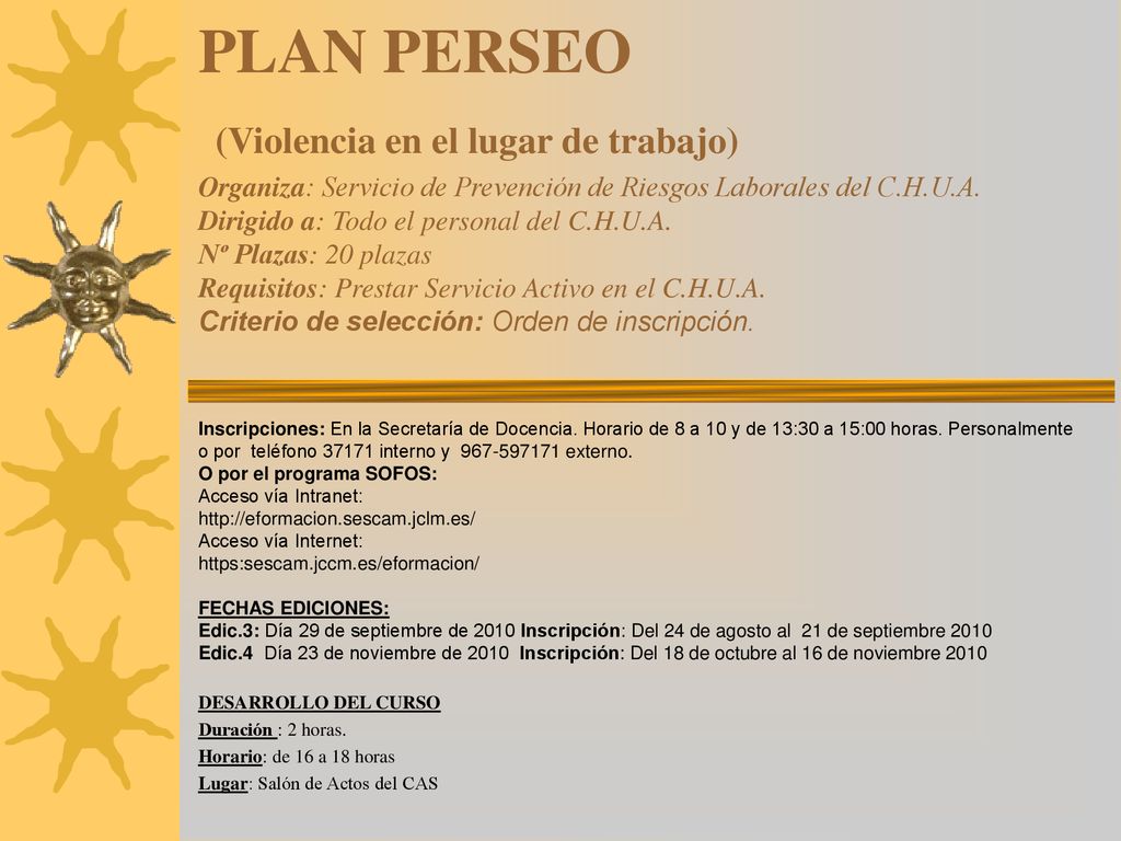 PLAN PERSEO (Violencia en el lugar de trabajo) Organiza: Servicio de Prevención de Riesgos Laborales del C.H.U.A. Dirigido a: Todo el personal del C.H.U.A. Nº Plazas: 20 plazas Requisitos: Prestar Servicio Activo en el C.H.U.A. Criterio de selección: Orden de inscripción.
