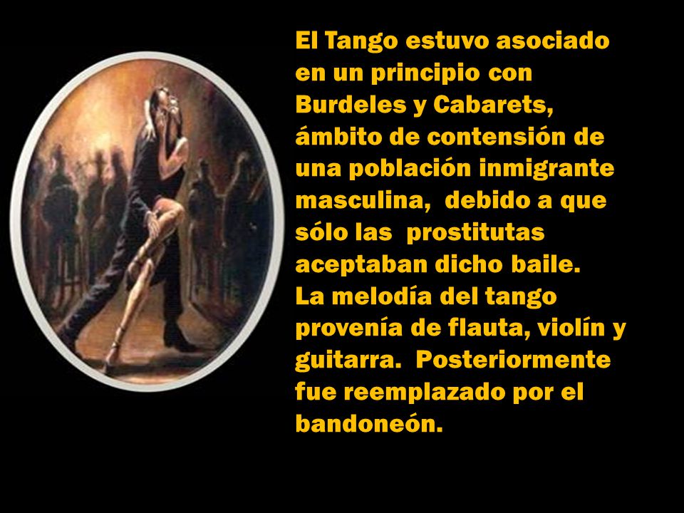 El Tango estuvo asociado en un principio con Burdeles y Cabarets, ámbito de contensión de una población inmigrante masculina, debido a que sólo las prostitutas aceptaban dicho baile.