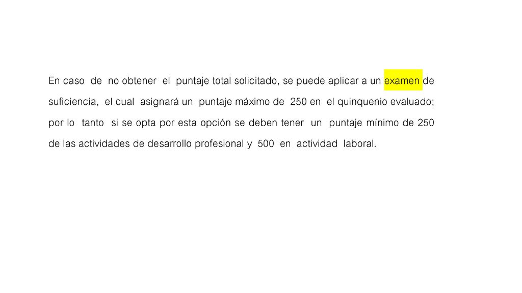 En caso de no obtener el puntaje total solicitado, se puede aplicar a un examen de suficiencia, el cual asignará un puntaje máximo de 250 en el quinquenio evaluado; por lo tanto si se opta por esta opción se deben tener un puntaje mínimo de 250 de las actividades de desarrollo profesional y 500 en actividad laboral.