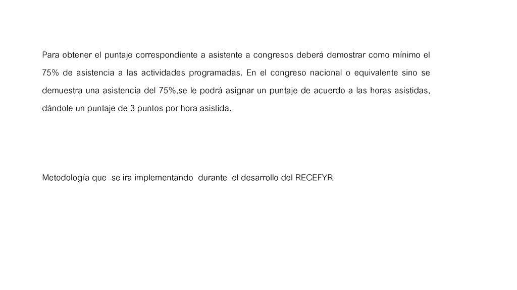 Para obtener el puntaje correspondiente a asistente a congresos deberá demostrar como mínimo el 75% de asistencia a las actividades programadas. En el congreso nacional o equivalente sino se demuestra una asistencia del 75%,se le podrá asignar un puntaje de acuerdo a las horas asistidas, dándole un puntaje de 3 puntos por hora asistida.