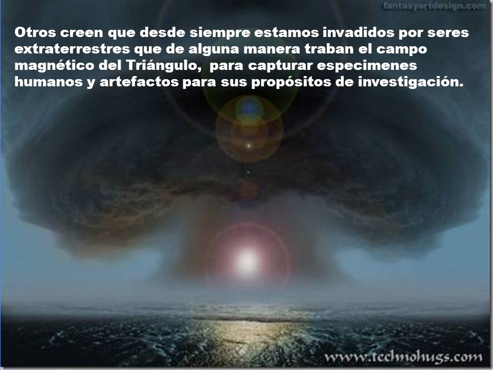 Otros creen que desde siempre estamos invadidos por seres extraterrestres que de alguna manera traban el campo magnético del Triángulo, para capturar especimenes humanos y artefactos para sus propósitos de investigación.