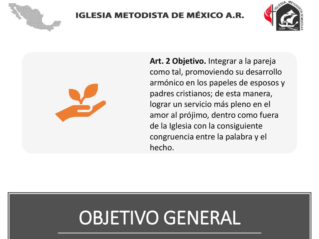 Art. 2 Objetivo. Integrar a la pareja como tal, promoviendo su desarrollo armónico en los papeles de esposos y padres cristianos; de esta manera, lograr un servicio más pleno en el amor al prójimo, dentro como fuera de la Iglesia con la consiguiente congruencia entre la palabra y el hecho.