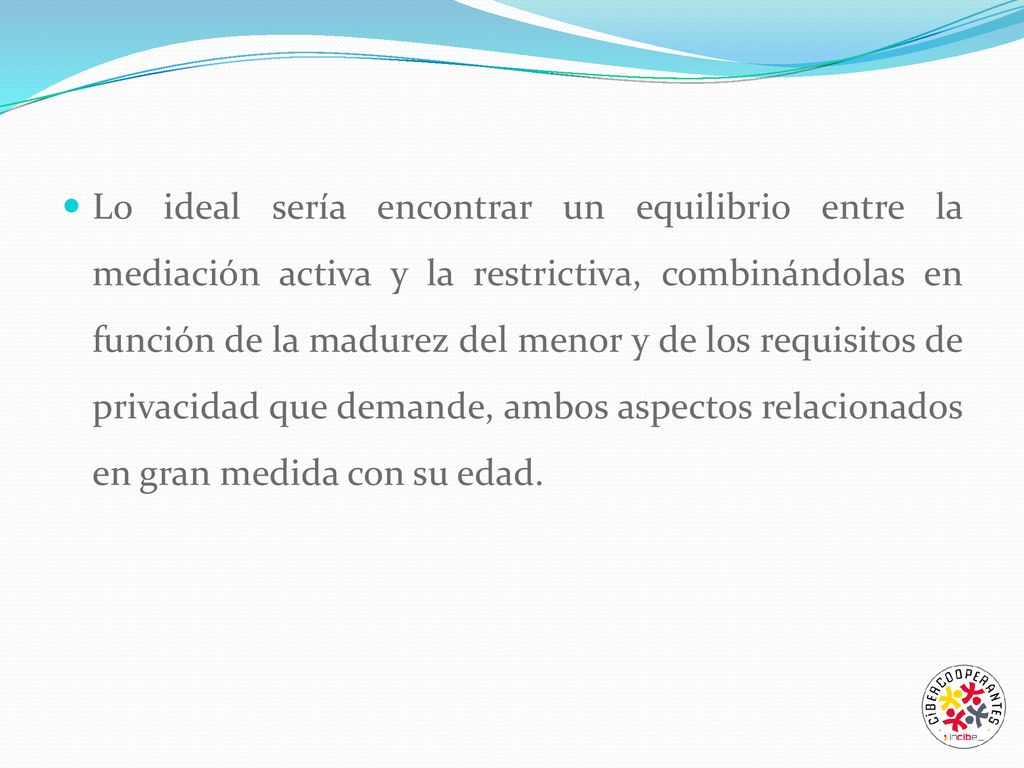 Lo ideal sería encontrar un equilibrio entre la mediación activa y la restrictiva, combinándolas en función de la madurez del menor y de los requisitos de privacidad que demande, ambos aspectos relacionados en gran medida con su edad.