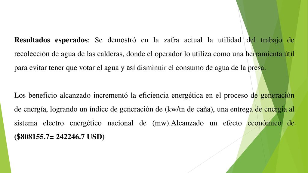 Resultados esperados: Se demostró en la zafra actual la utilidad del trabajo de recolección de agua de las calderas, donde el operador lo utiliza como una herramienta útil para evitar tener que votar el agua y así disminuir el consumo de agua de la presa.