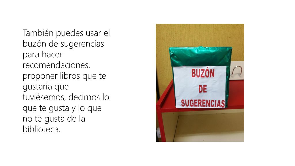 También puedes usar el buzón de sugerencias para hacer recomendaciones, proponer libros que te gustaría que tuviésemos, decirnos lo que te gusta y lo que no te gusta de la biblioteca.