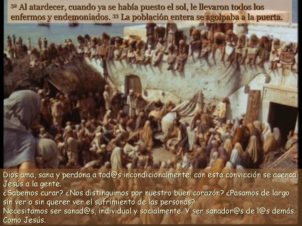 32 Al atardecer, cuando ya se había puesto el sol, le llevaron todos los enfermos y endemoniados. 33 La población entera se agolpaba a la puerta.