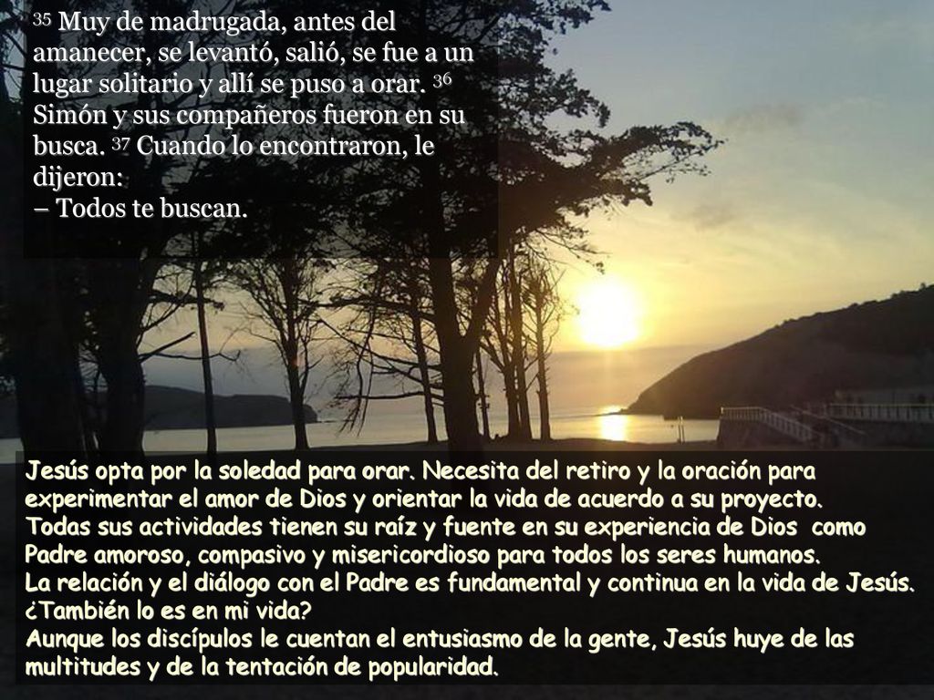 35 Muy de madrugada, antes del amanecer, se levantó, salió, se fue a un lugar solitario y allí se puso a orar. 36 Simón y sus compañeros fueron en su busca. 37 Cuando lo encontraron, le dijeron: – Todos te buscan.