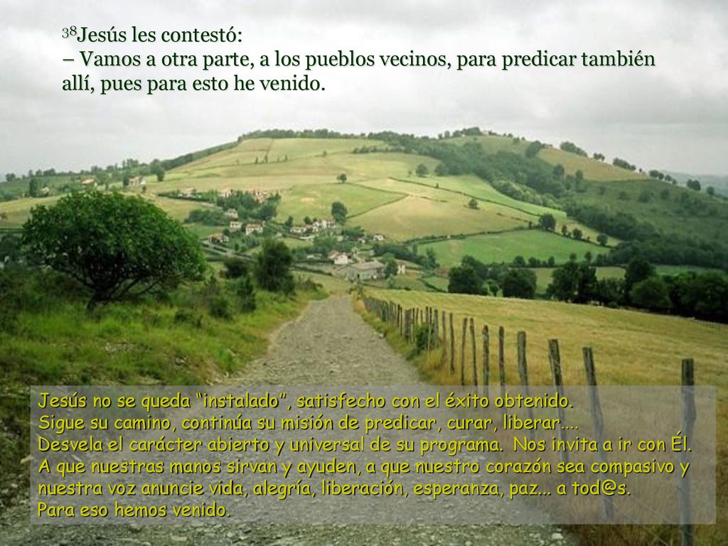 38Jesús les contestó: – Vamos a otra parte, a los pueblos vecinos, para predicar también allí, pues para esto he venido.