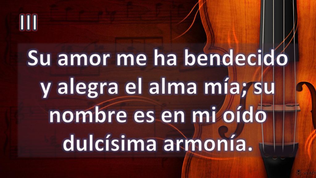 III Su amor me ha bendecido y alegra el alma mía; su nombre es en mi oído dulcísima armonía.
