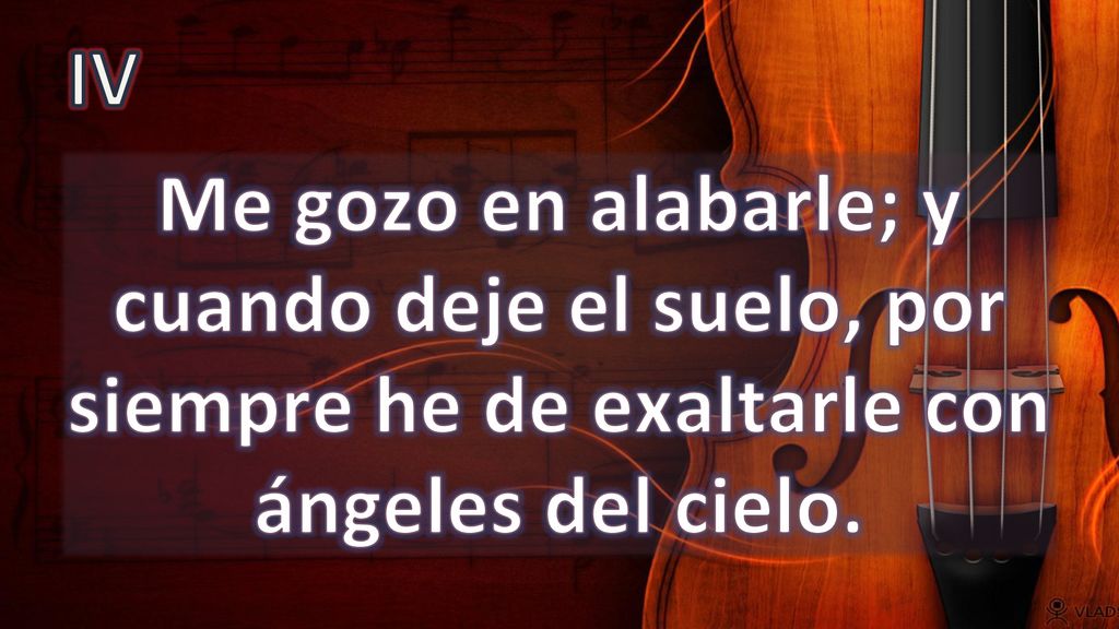 IV Me gozo en alabarle; y cuando deje el suelo, por siempre he de exaltarle con ángeles del cielo.