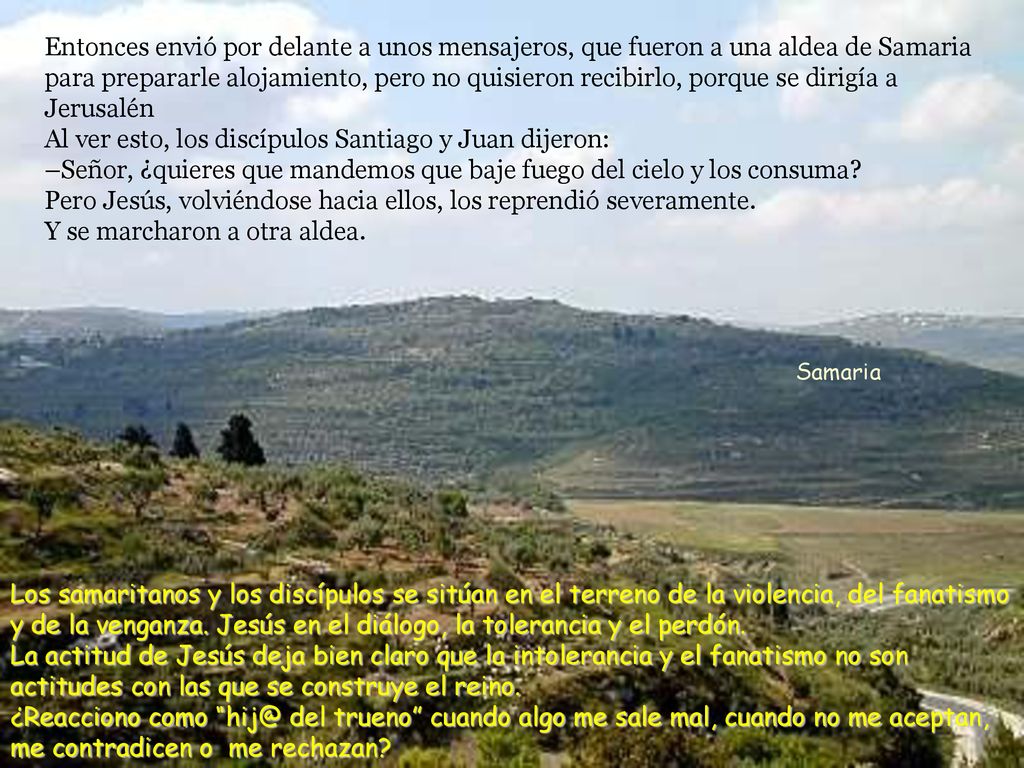 Entonces envió por delante a unos mensajeros, que fueron a una aldea de Samaria para prepararle alojamiento, pero no quisieron recibirlo, porque se dirigía a Jerusalén