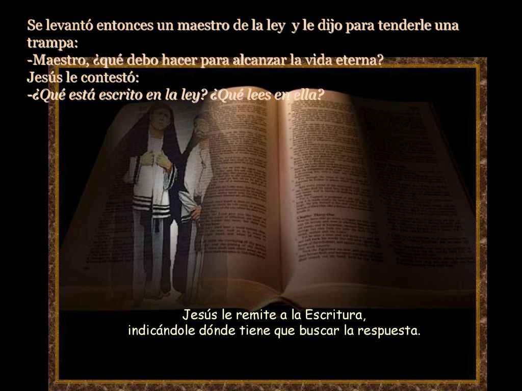 Se levantó entonces un maestro de la ley y le dijo para tenderle una trampa: -Maestro, ¿qué debo hacer para alcanzar la vida eterna Jesús le contestó: -¿Qué está escrito en la ley ¿Qué lees en ella