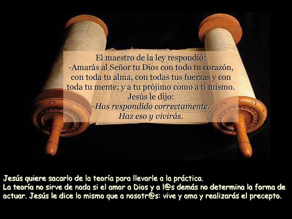 El maestro de la ley respondió: -Amarás al Señor tu Dios con todo tu corazón, con toda tu alma, con todas tus fuerzas y con toda tu mente; y a tu prójimo como a ti mismo. Jesús le dijo: -Has respondido correctamente. Haz eso y vivirás.