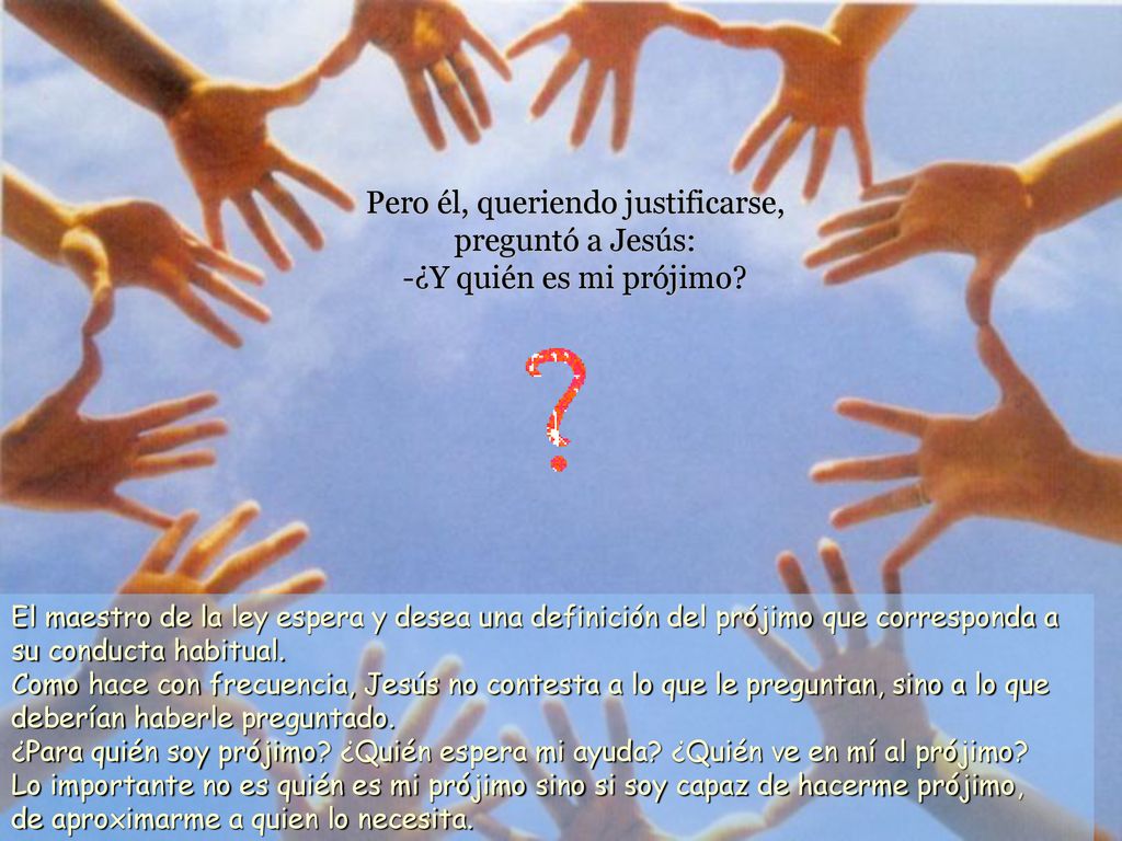 Pero él, queriendo justificarse, preguntó a Jesús: -¿Y quién es mi prójimo