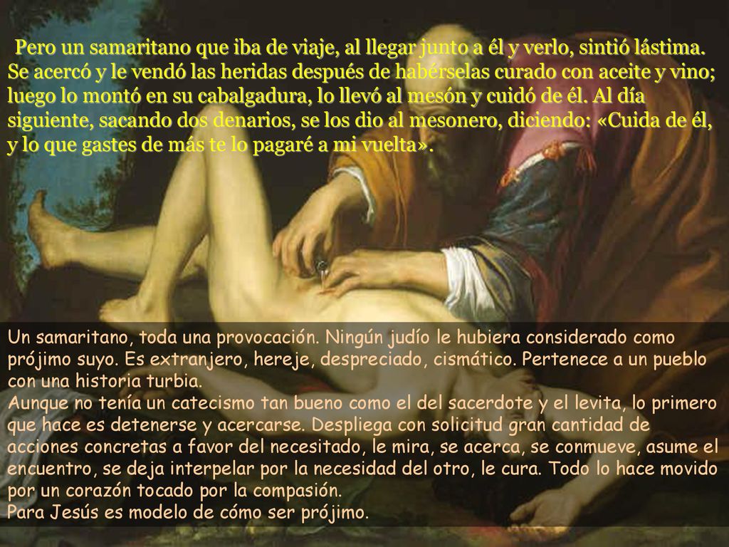 Pero un samaritano que iba de viaje, al llegar junto a él y verlo, sintió lástima. Se acercó y le vendó las heridas después de habérselas curado con aceite y vino; luego lo montó en su cabalgadura, lo llevó al mesón y cuidó de él. Al día siguiente, sacando dos denarios, se los dio al mesonero, diciendo: «Cuida de él, y lo que gastes de más te lo pagaré a mi vuelta».