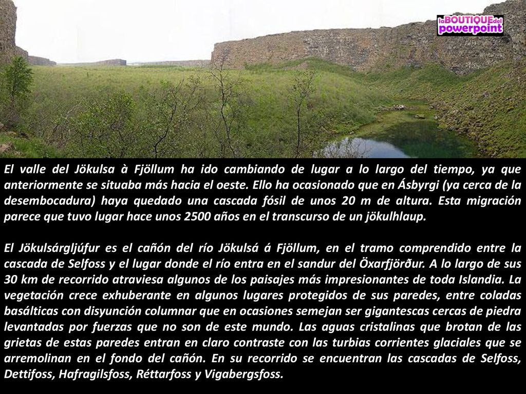 El valle del Jökulsa à Fjöllum ha ido cambiando de lugar a lo largo del tiempo, ya que anteriormente se situaba más hacia el oeste. Ello ha ocasionado que en Ásbyrgi (ya cerca de la desembocadura) haya quedado una cascada fósil de unos 20 m de altura. Esta migración parece que tuvo lugar hace unos 2500 años en el transcurso de un jökulhlaup.