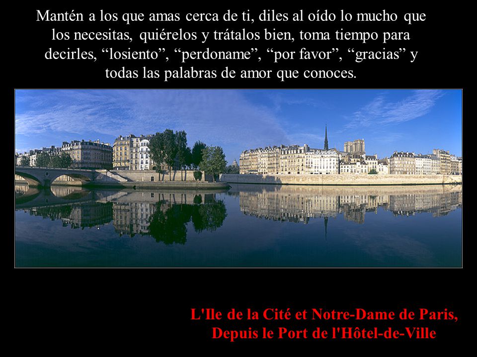 Mantén a los que amas cerca de ti, diles al oído lo mucho que los necesitas, quiérelos y trátalos bien, toma tiempo para decirles, losiento , perdoname , por favor , gracias y todas las palabras de amor que conoces.