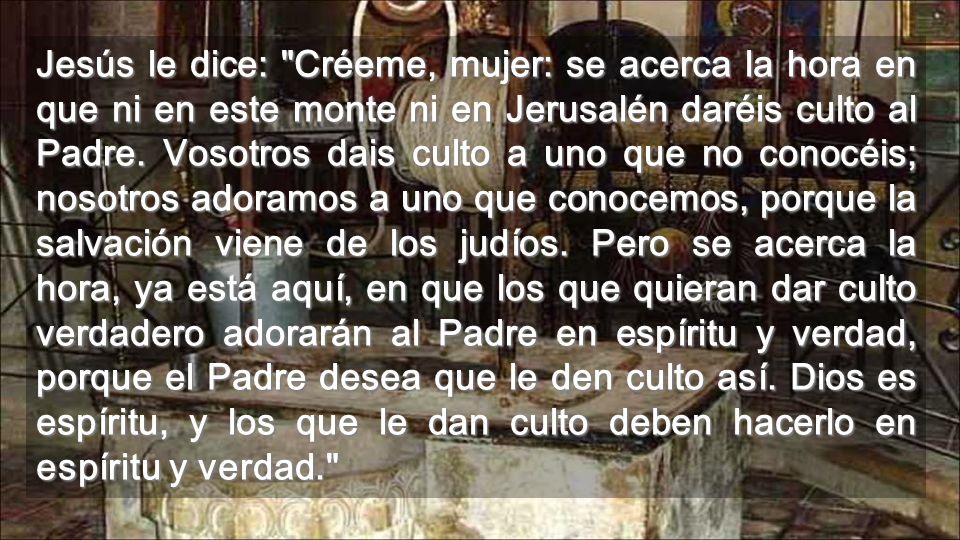 Jesús le dice: Créeme, mujer: se acerca la hora en que ni en este monte ni en Jerusalén daréis culto al Padre.