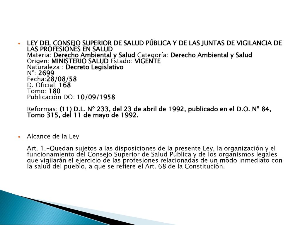 LEY DEL CONSEJO SUPERIOR DE SALUD PÚBLICA Y DE LAS JUNTAS DE VIGILANCIA DE LAS PROFESIONES EN SALUD Materia: Derecho Ambiental y Salud Categoría: Derecho Ambiental y Salud Origen: MINISTERIO SALUD Estado: VIGENTE Naturaleza : Decreto Legislativo Nº: 2699 Fecha:28/08/58 D. Oficial: 168 Tomo: 180 Publicación DO: 10/09/1958 Reformas: (11) D.L. Nº 233, del 23 de abril de 1992, publicado en el D.O. Nº 84, Tomo 315, del 11 de mayo de 1992.