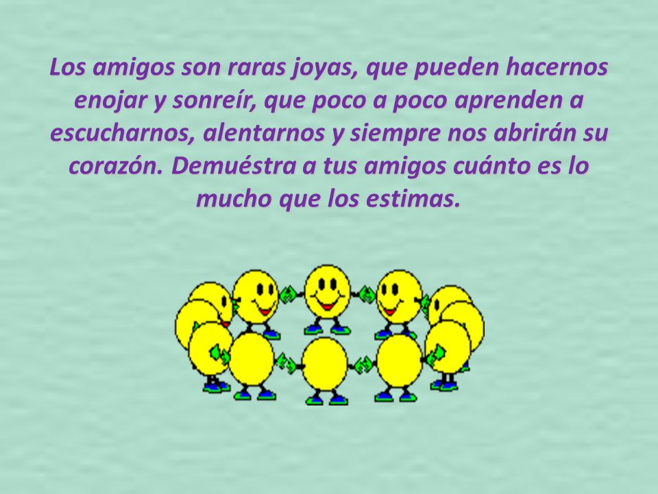 Los amigos son raras joyas, que pueden hacernos enojar y sonreír, que poco a poco aprenden a escucharnos, alentarnos y siempre nos abrirán su corazón.