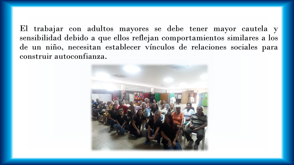El trabajar con adultos mayores se debe tener mayor cautela y sensibilidad debido a que ellos reflejan comportamientos similares a los de un niño, necesitan establecer vínculos de relaciones sociales para construir autoconfianza.